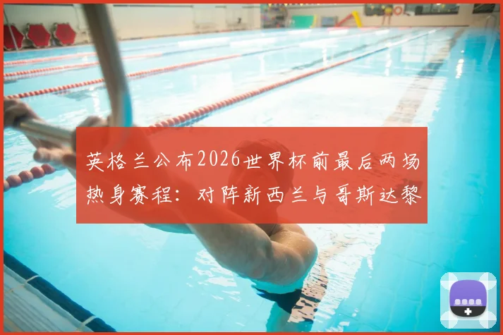 英格兰公布2026世界杯前最后两场热身赛程：对阵新西兰与哥斯达黎加，索斯盖特终极练兵安排解析