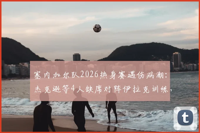 塞内加尔队2026热身赛遇伤病潮：杰克逊等4人缺席对阵伊拉克训练，非媒披露备战隐忧