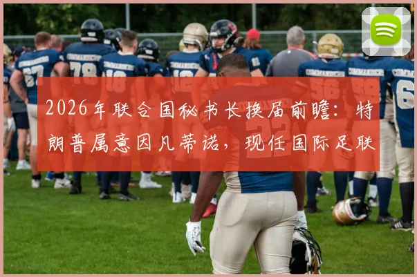 2026年联合国秘书长换届前瞻：特朗普属意因凡蒂诺，现任国际足联主席个人履历与当选可能性分析