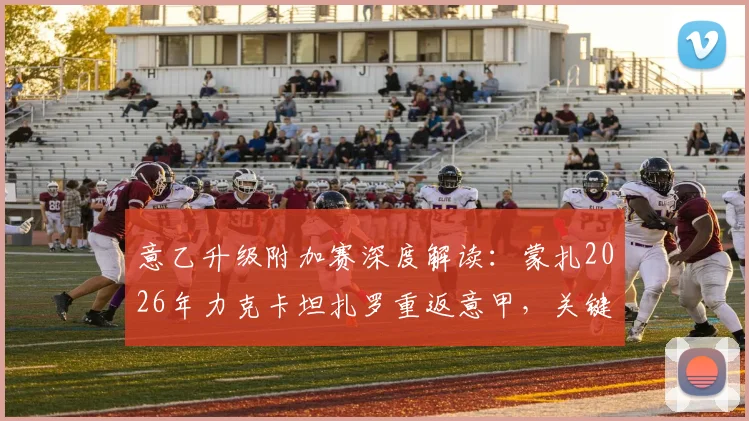 意乙升级附加赛深度解读：蒙扎2026年力克卡坦扎罗重返意甲，关键战役复盘与未来前景分析