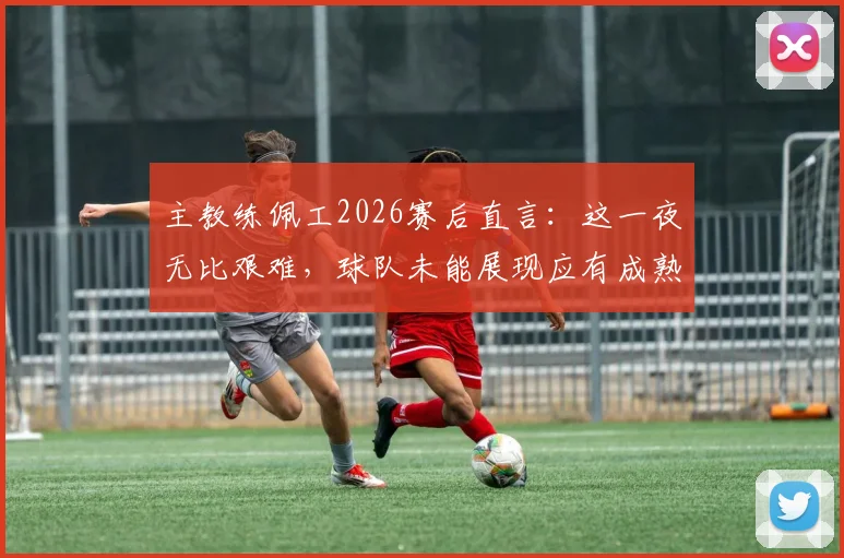 主教练佩工2026赛后直言：这一夜无比艰难，球队未能展现应有成熟度，问题究竟出在哪里？