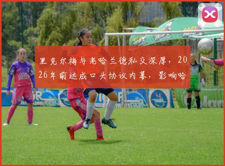 里克尔梅与老哈兰德私交深厚，2026年前达成口头协议内幕，影响哈兰德未来转会关键解析