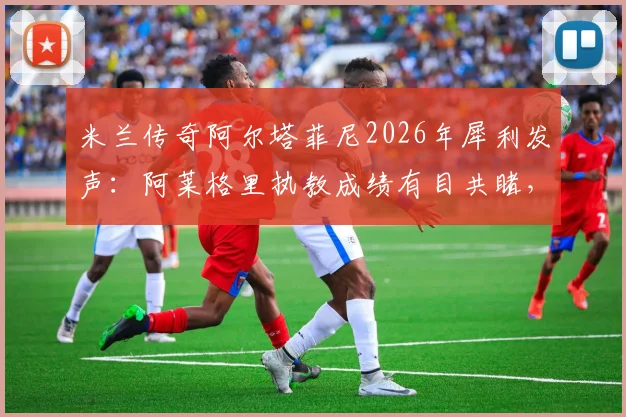 米兰传奇阿尔塔菲尼2026年犀利发声：阿莱格里执教成绩有目共睹，为何还被骂？三点证据说清楚