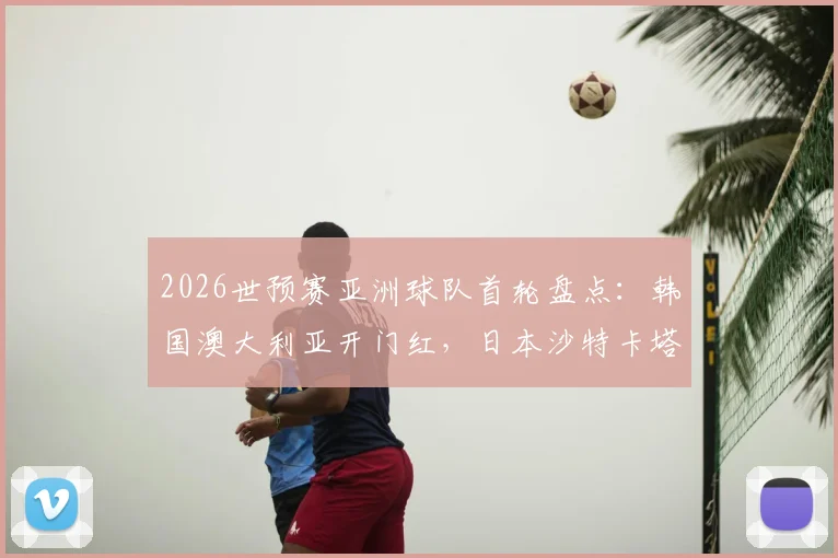 2026世预赛亚洲球队首轮盘点:韩国澳大利亚开门红,日本沙特卡塔尔遇强敌顽强战平,赛况深度回顾