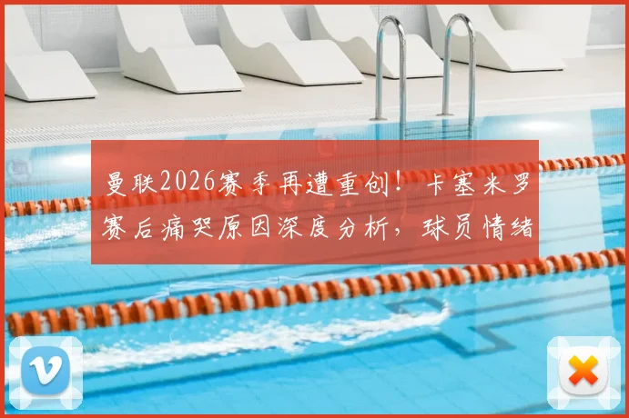 曼联2026赛季再遭重创！卡塞米罗赛后痛哭原因深度分析，球员情绪失控全场目击