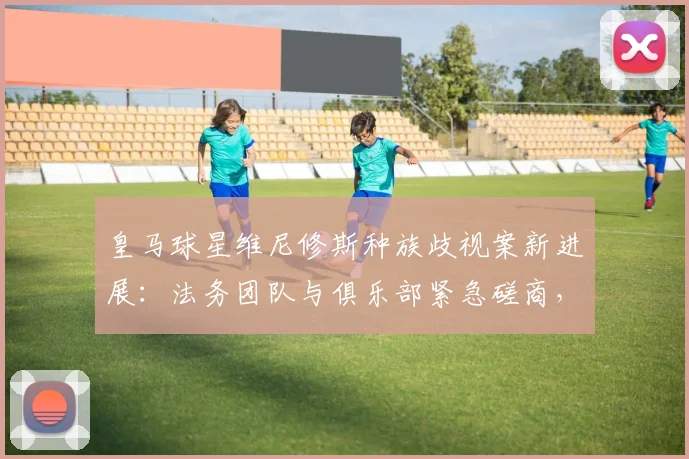 皇马球星维尼修斯种族歧视案新进展：法务团队与俱乐部紧急磋商，2026年案件开庭在即