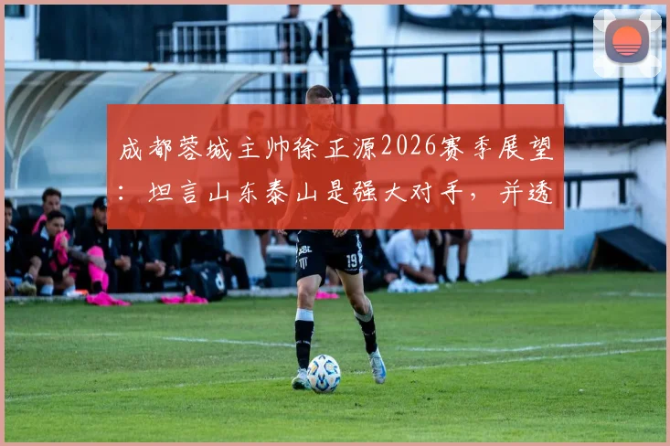 成都蓉城主帅徐正源2026赛季展望:坦言山东泰山是强大对手,并透露近期将有新援加盟消息
