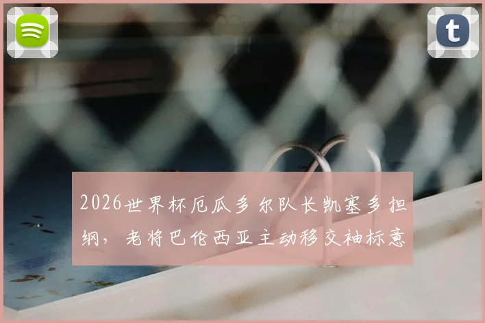 2026世界杯厄瓜多尔队长凯塞多担纲，老将巴伦西亚主动移交袖标意义深远