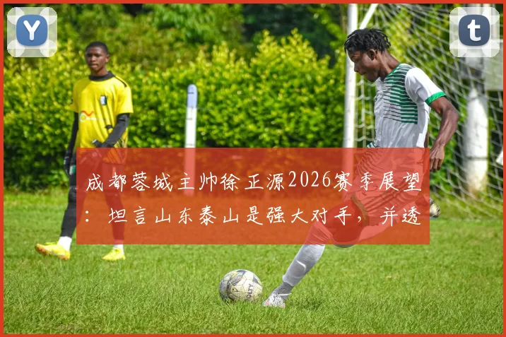 成都蓉城主帅徐正源2026赛季展望：坦言山东泰山是强大对手，并透露近期将有新援加盟消息