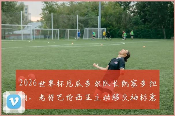 2026世界杯厄瓜多尔队长凯塞多担纲，老将巴伦西亚主动移交袖标意义深远