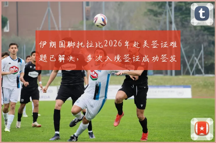 伊朗国脚托拉比2026年赴美签证难题已解决，多次入境签证成功签发详情