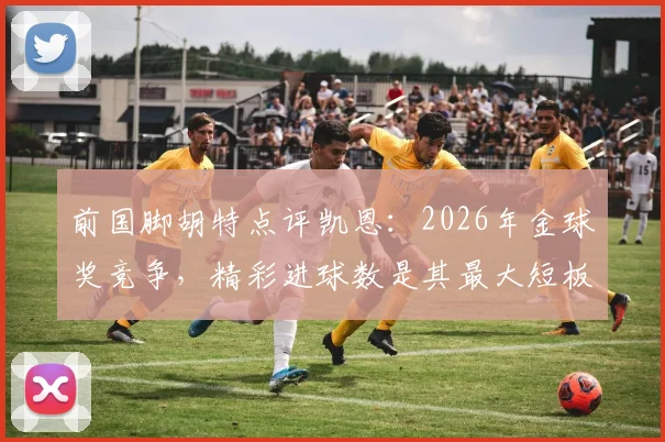 前国脚胡特点评凯恩：2026年金球奖竞争，精彩进球数是其最大短板