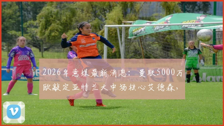2026年意媒最新消息：曼联5000万欧敲定亚特兰大中场核心艾德森，这笔签约能否解决红魔中场难题？