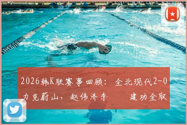 2026韩K联赛事回顾:全北现代2-0力克蔚山,赵伟济李昇祐建功全取三分,附本场战术解析