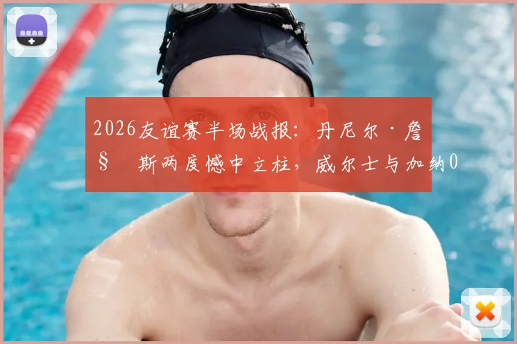 2026友谊赛半场战报：丹尼尔·詹姆斯两度憾中立柱，威尔士与加纳0-0暂时互交白卷