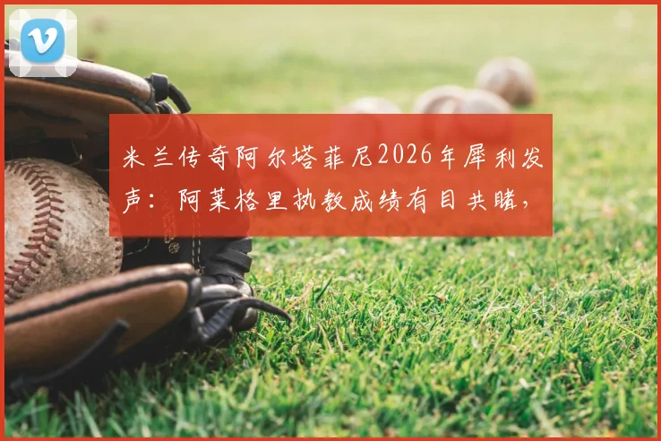 米兰传奇阿尔塔菲尼2026年犀利发声：阿莱格里执教成绩有目共睹，为何还被骂？三点证据说清楚