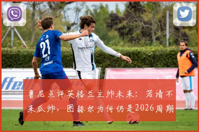 鲁尼点评英格兰主帅未来：若请不来瓜帅，图赫尔为何仍是2026周期最现实的最佳人选？