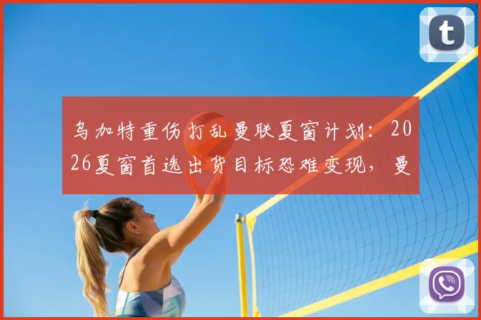 乌加特重伤打乱曼联夏窗计划：2026夏窗首选出货目标恐难变现，曼联转会预算受影响