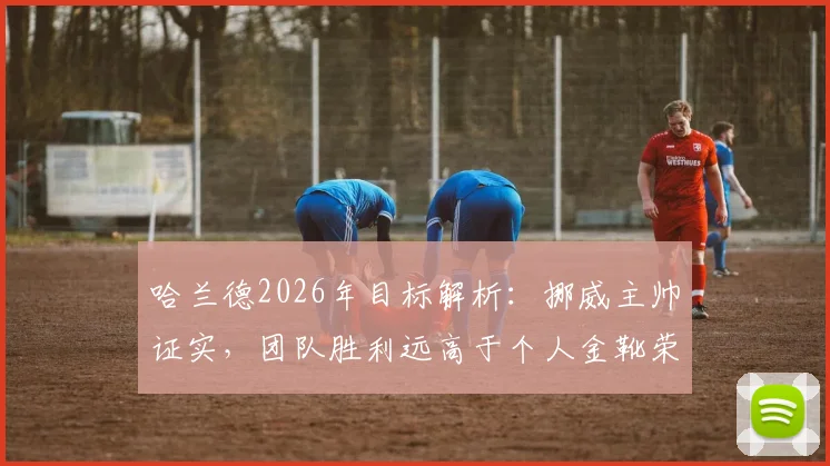 哈兰德2026年目标解析:挪威主帅证实,团队胜利远高于个人金靴荣誉,揭示其成功真正内核