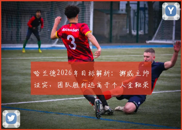 哈兰德2026年目标解析：挪威主帅证实，团队胜利远高于个人金靴荣誉，揭示其成功真正内核