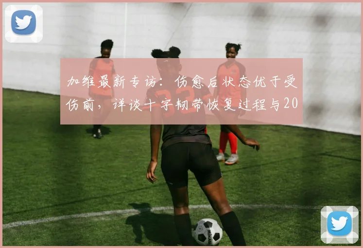 加维最新专访：伤愈后状态优于受伤前，详谈十字韧带恢复过程与2026欧洲杯西班牙队夺冠前景分析
