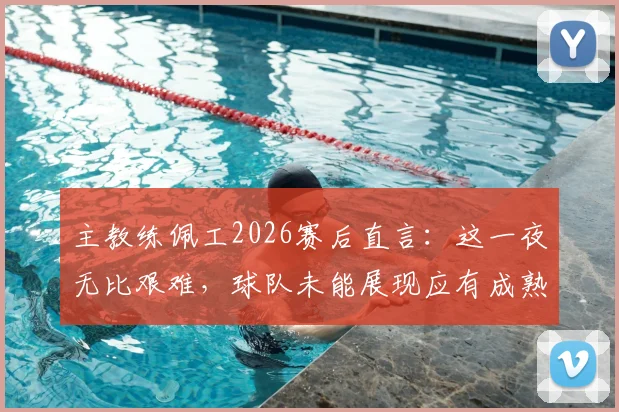 主教练佩工2026赛后直言:这一夜无比艰难,球队未能展现应有成熟度,问题究竟出在哪里?