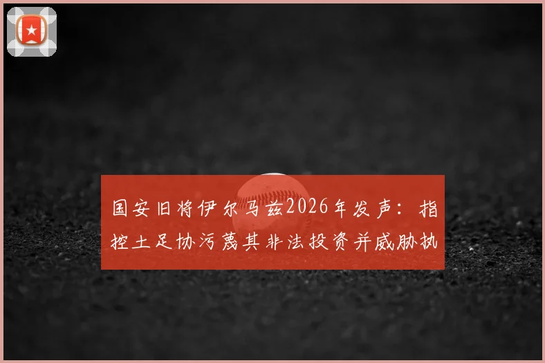 国安旧将伊尔马兹2026年发声：指控土足协污蔑其非法投资并威胁执教权利