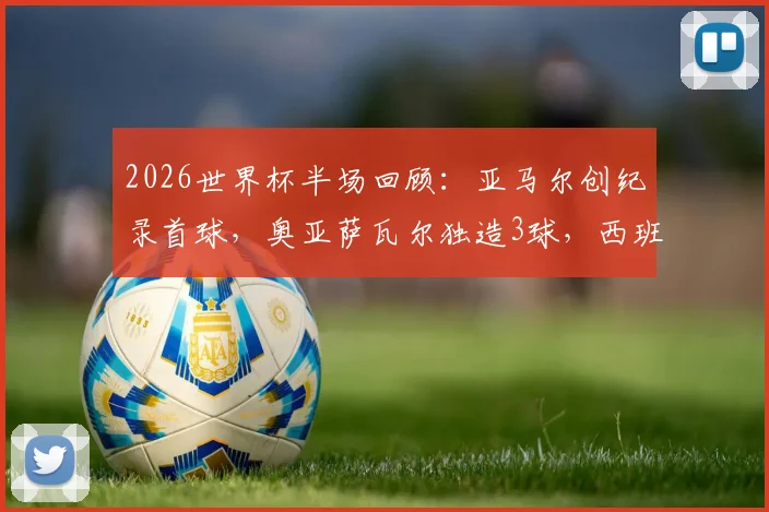2026世界杯半场回顾：亚马尔创纪录首球，奥亚萨瓦尔独造3球，西班牙3-0完胜沙特战术解析