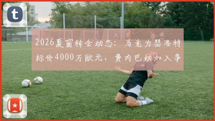 2026夏窗转会动态：马竞为瑟洛特标价4000万欧元，费内巴切加入争夺战，交易前景分析