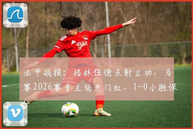 法甲战报：格林伍德点射立功，马赛2026赛季主场开门红，1-0小胜保级队勒阿弗尔