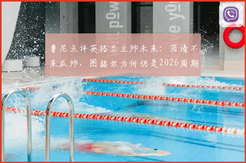 鲁尼点评英格兰主帅未来：若请不来瓜帅，图赫尔为何仍是2026周期最现实的最佳人选？