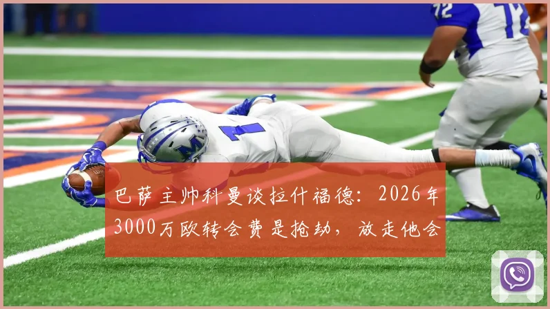 巴萨主帅科曼谈拉什福德：2026年3000万欧转会费是抢劫，放走他会后悔莫及