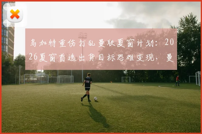 乌加特重伤打乱曼联夏窗计划：2026夏窗首选出货目标恐难变现，曼联转会预算受影响