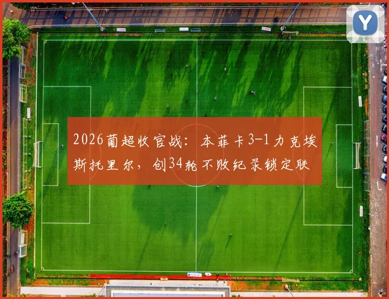 2026葡超收官战：本菲卡3-1力克埃斯托里尔，创34轮不败纪录锁定联赛第三，赛季表现深度回顾