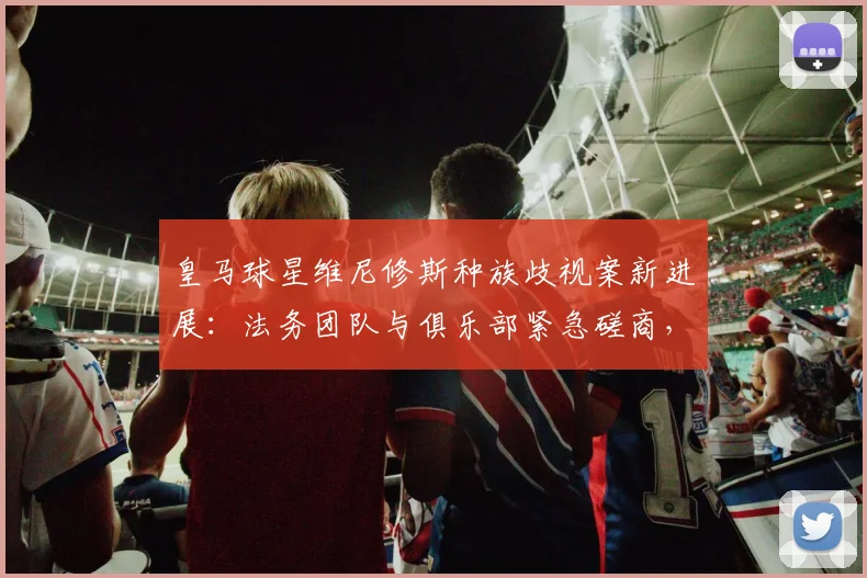 皇马球星维尼修斯种族歧视案新进展：法务团队与俱乐部紧急磋商，2026年案件开庭在即