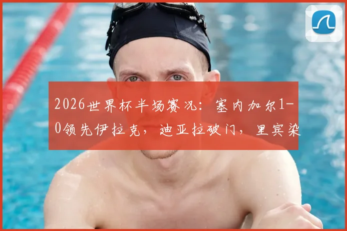 2026世界杯半场赛况：塞内加尔1-0领先伊拉克，迪亚拉破门，里宾染红离场详情回顾