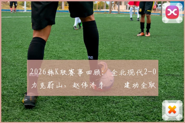 2026韩K联赛事回顾：全北现代2-0力克蔚山，赵伟济李昇祐建功全取三分，附本场战术解析