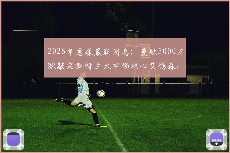 2026年意媒最新消息：曼联5000万欧敲定亚特兰大中场核心艾德森，这笔签约能否解决红魔中场难题？