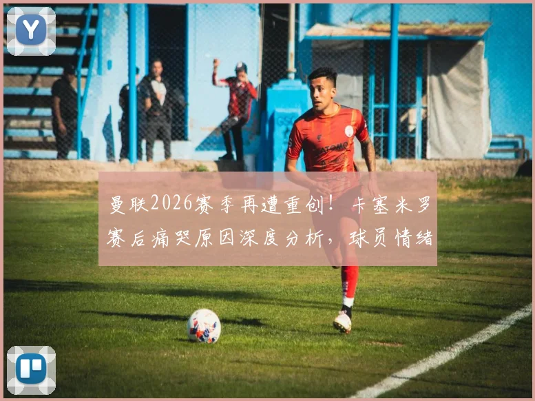 曼联2026赛季再遭重创！卡塞米罗赛后痛哭原因深度分析，球员情绪失控全场目击