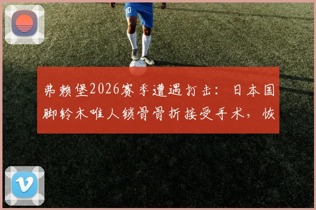 弗赖堡2026赛季遭遇打击：日本国脚铃木唯人锁骨骨折接受手术，恢复时间与缺阵影响分析