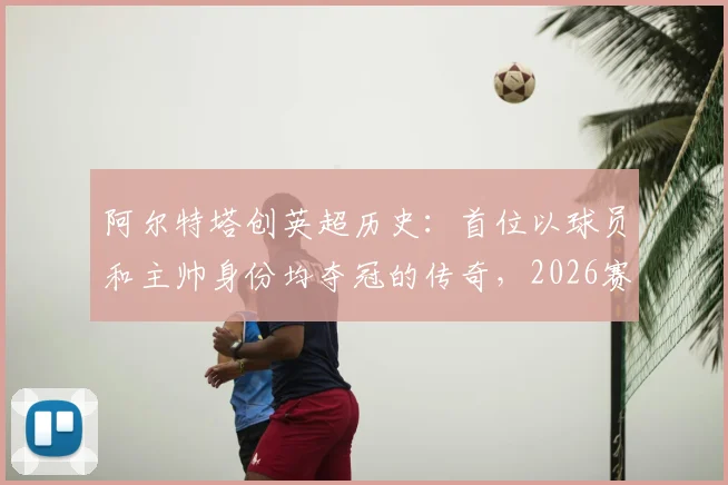 阿尔特塔创英超历史：首位以球员和主帅身份均夺冠的传奇，2026赛季的冠军之路详解