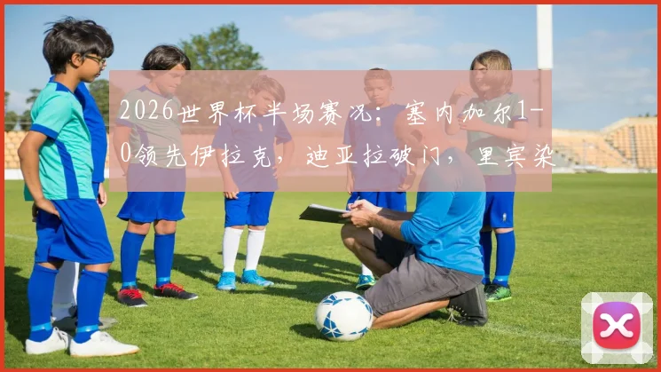2026世界杯半场赛况：塞内加尔1-0领先伊拉克，迪亚拉破门，里宾染红离场详情回顾