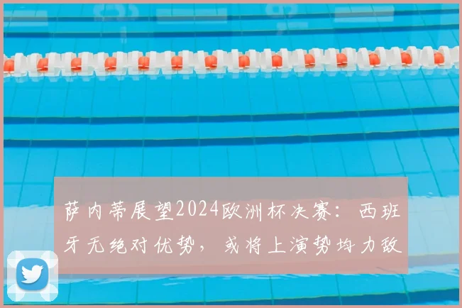 萨内蒂展望2024欧洲杯决赛：西班牙无绝对优势，或将上演势均力敌经典对决