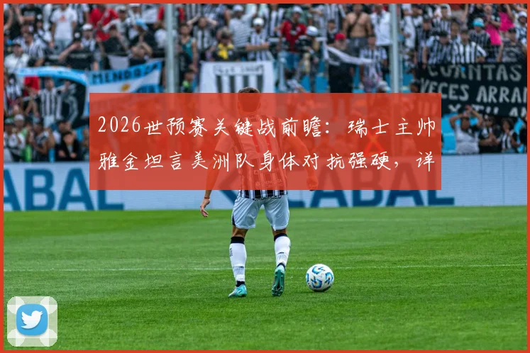 2026世预赛关键战前瞻：瑞士主帅雅金坦言美洲队身体对抗强硬，详解对阵哥伦比亚全员参与防守战术体系