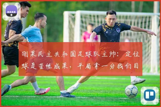 刚果民主共和国足球队主帅:定位球是苦练成果,平局拿一分我们目标已达成
