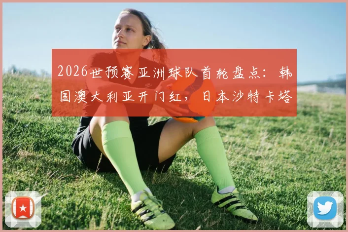 2026世预赛亚洲球队首轮盘点：韩国澳大利亚开门红，日本沙特卡塔尔遇强敌顽强战平，赛况深度回顾
