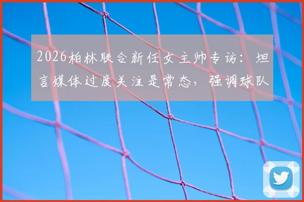 2026柏林联合新任女主帅专访：坦言媒体过度关注是常态，强调球队战绩与心态不会因此改变