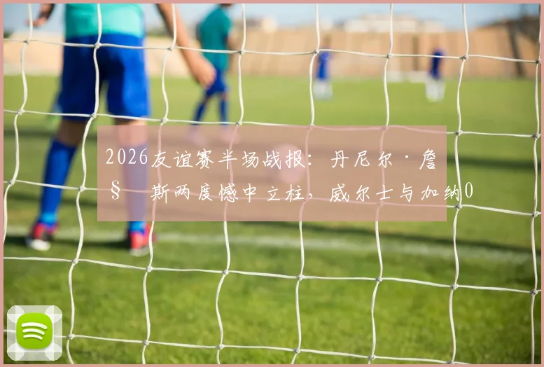 2026友谊赛半场战报：丹尼尔·詹姆斯两度憾中立柱，威尔士与加纳0-0暂时互交白卷