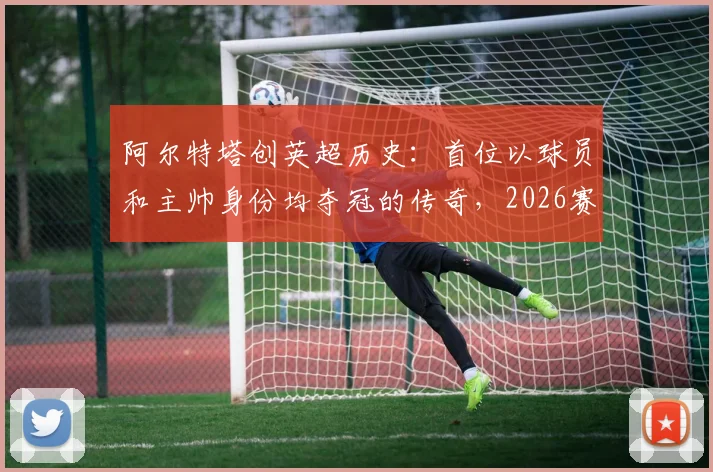 阿尔特塔创英超历史：首位以球员和主帅身份均夺冠的传奇，2026赛季的冠军之路详解