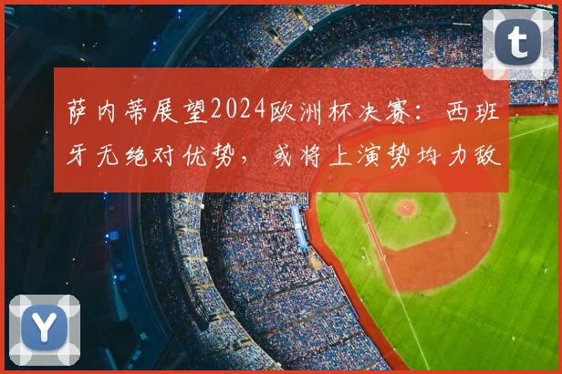 萨内蒂展望2024欧洲杯决赛：西班牙无绝对优势，或将上演势均力敌经典对决